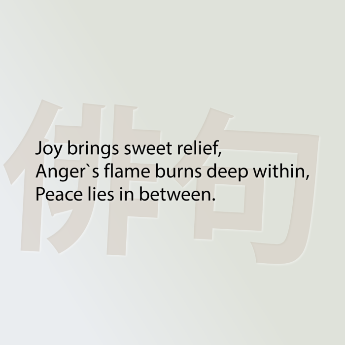 Joy brings sweet relief, Anger`s flame burns deep within, Peace lies in between.