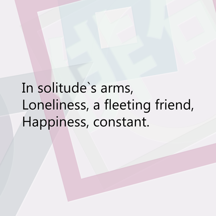 In solitude`s arms, Loneliness, a fleeting friend, Happiness, constant.